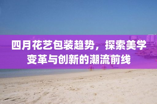 四月花艺包装趋势，探索美学变革与创新的潮流前线