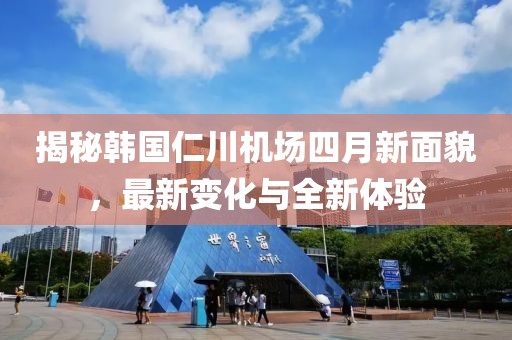 揭秘韩国仁川机场四月新面貌，最新变化与全新体验