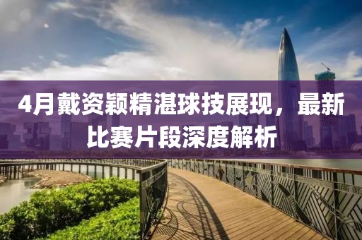 4月戴资颖精湛球技展现，最新比赛片段深度解析