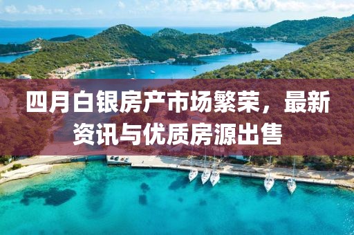 四月白银房产市场繁荣，最新资讯与优质房源出售