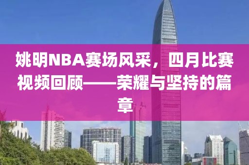 姚明NBA赛场风采，四月比赛视频回顾——荣耀与坚持的篇章