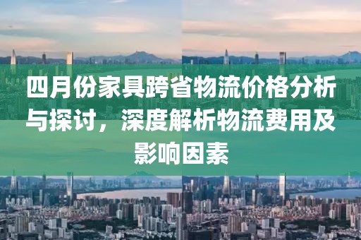 四月份家具跨省物流价格分析与探讨，深度解析物流费用及影响因素