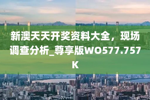 新澳天天开奖资料大全，现场调查分析_尊享版WO577.757K