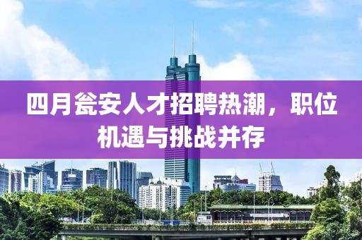 四月瓮安人才招聘热潮，职位机遇与挑战并存