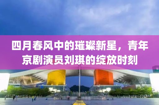 四月春风中的璀璨新星，青年京剧演员刘琪的绽放时刻