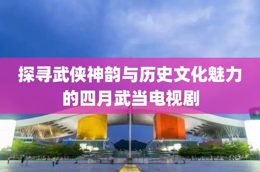 探寻武侠神韵与历史文化魅力的四月武当电视剧