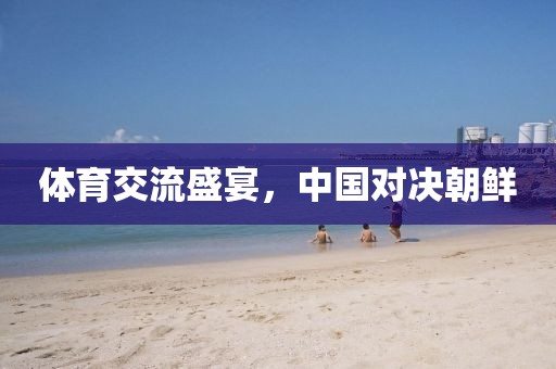 体育交流盛宴，中国对决朝鲜