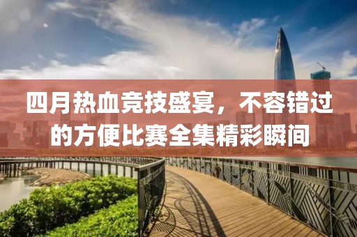 四月热血竞技盛宴，不容错过的方便比赛全集精彩瞬间