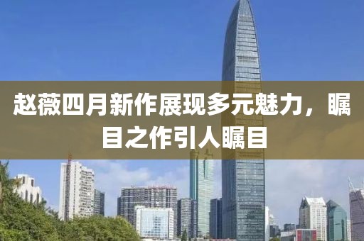 赵薇四月新作展现多元魅力，瞩目之作引人瞩目