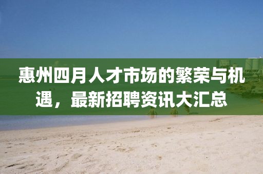 惠州四月人才市场的繁荣与机遇，最新招聘资讯大汇总