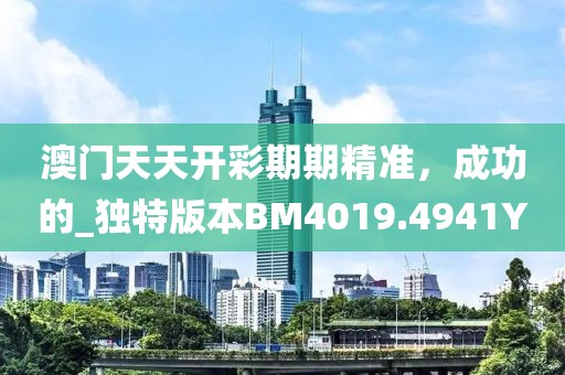 澳门天天开彩期期精准，成功的_独特版本BM4019.4941Y