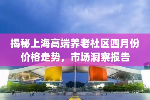 揭秘上海高端养老社区四月份价格走势，市场洞察报告