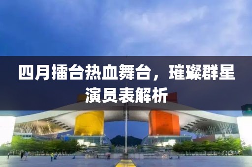 四月擂台热血舞台，璀璨群星演员表解析