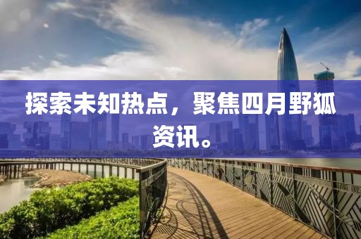 探索未知热点，聚焦四月野狐资讯。