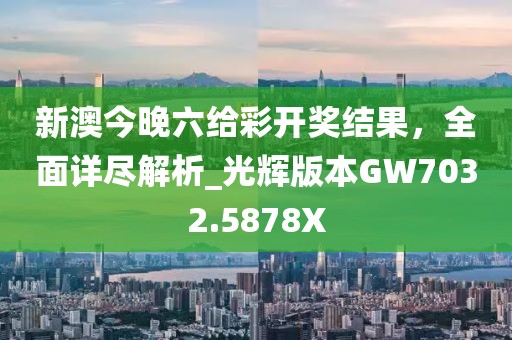 新澳今晚六给彩开奖结果，全面详尽解析_光辉版本GW7032.5878X
