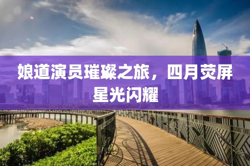娘道演员璀璨之旅，四月荧屏星光闪耀