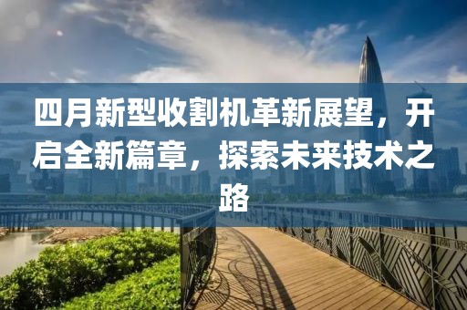 四月新型收割机革新展望，开启全新篇章，探索未来技术之路