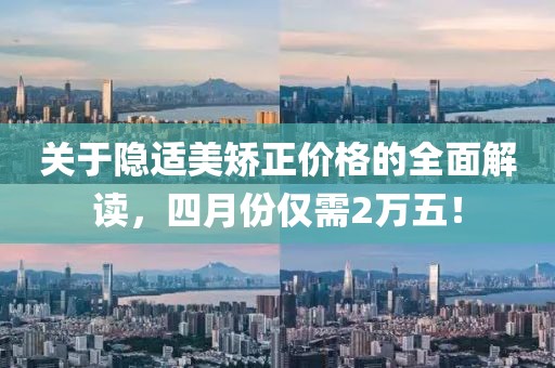 关于隐适美矫正价格的全面解读，四月份仅需2万五！