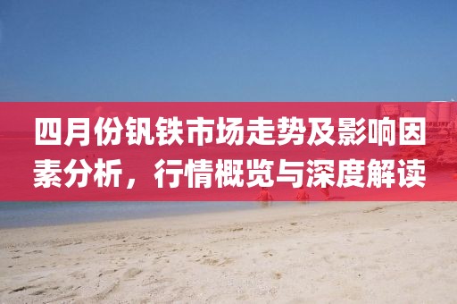 四月份钒铁市场走势及影响因素分析，行情概览与深度解读