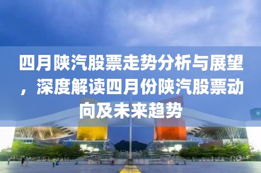 四月陕汽股票走势分析与展望，深度解读四月份陕汽股票动向及未来趋势