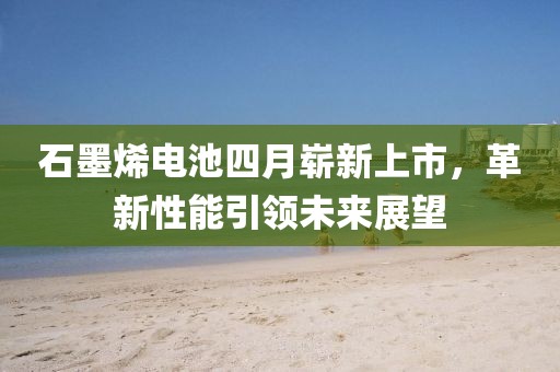 石墨烯电池四月崭新上市，革新性能引领未来展望