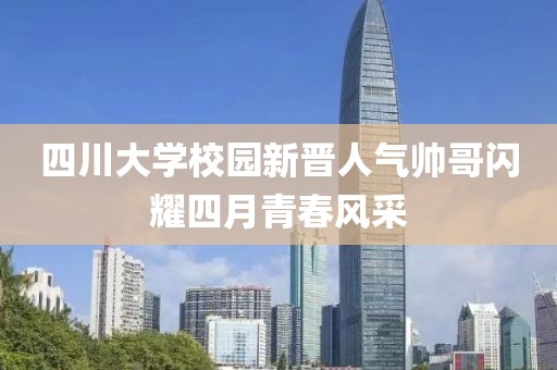 四川大学校园新晋人气帅哥闪耀四月青春风采