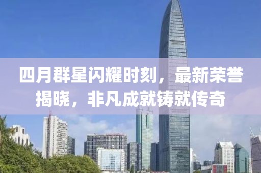 四月群星闪耀时刻，最新荣誉揭晓，非凡成就铸就传奇
