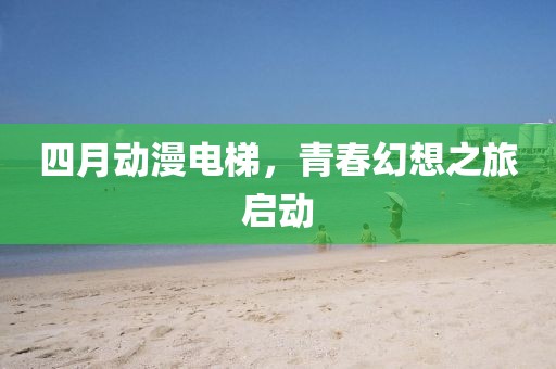 四月动漫电梯，青春幻想之旅启动