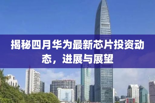 揭秘四月华为最新芯片投资动态，进展与展望