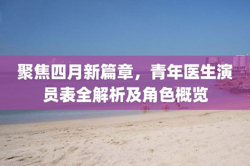 聚焦四月新篇章，青年医生演员表全解析及角色概览
