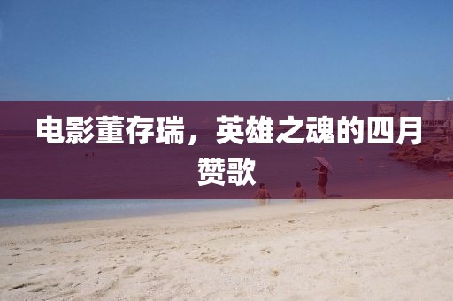 电影董存瑞，英雄之魂的四月赞歌