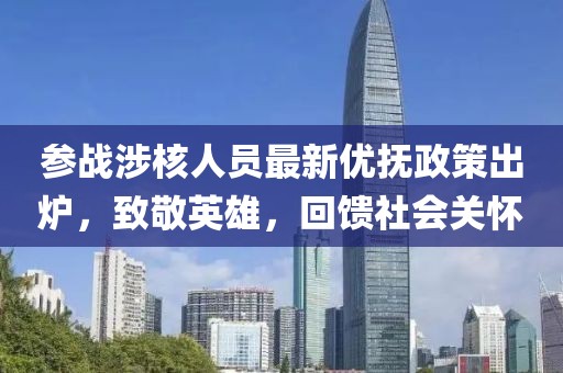 参战涉核人员最新优抚政策出炉，致敬英雄，回馈社会关怀
