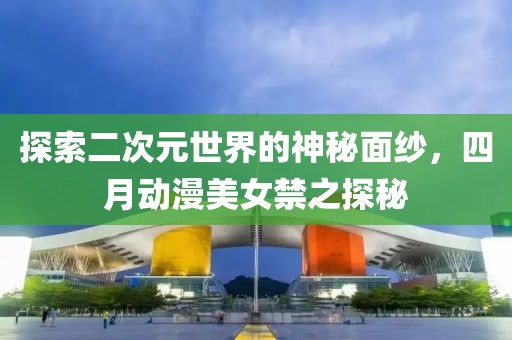 探索二次元世界的神秘面纱，四月动漫美女禁之探秘