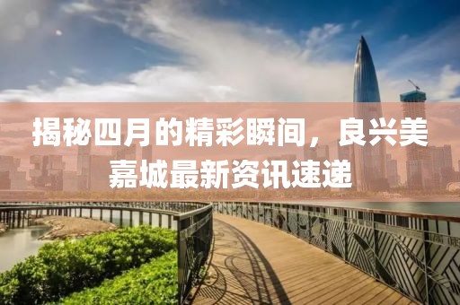 揭秘四月的精彩瞬间，良兴美嘉城最新资讯速递