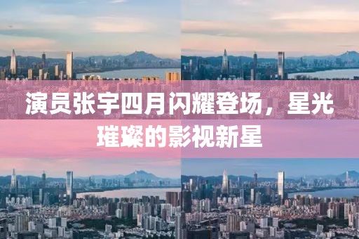 演员张宇四月闪耀登场，星光璀璨的影视新星