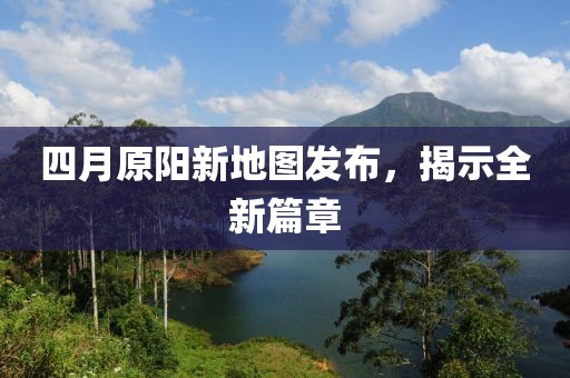 四月原阳新地图发布，揭示全新篇章
