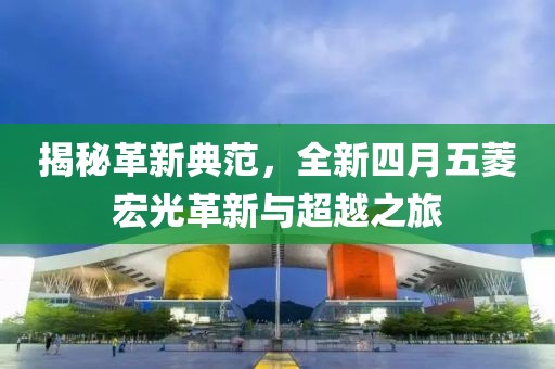 揭秘革新典范，全新四月五菱宏光革新与超越之旅