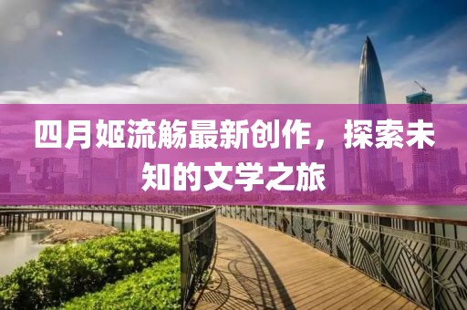 四月姬流觞最新创作，探索未知的文学之旅