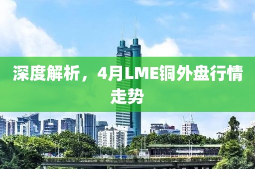 深度解析，4月LME铜外盘行情走势