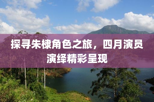 探寻朱棣角色之旅，四月演员演绎精彩呈现