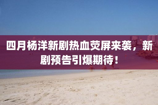 四月杨洋新剧热血荧屏来袭，新剧预告引爆期待！