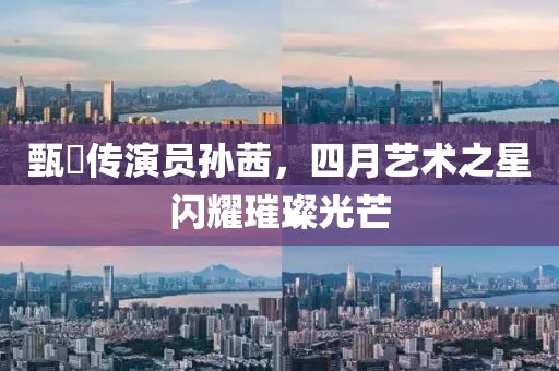 甄嬛传演员孙茜，四月艺术之星闪耀璀璨光芒