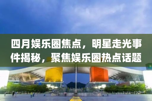 四月娱乐圈焦点，明星走光事件揭秘，聚焦娱乐圈热点话题