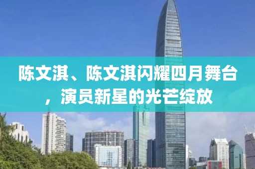 陈文淇、陈文淇闪耀四月舞台，演员新星的光芒绽放