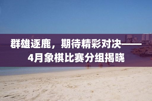 群雄逐鹿，期待精彩对决——4月象棋比赛分组揭晓