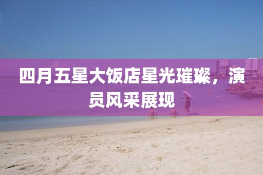 四月五星大饭店星光璀璨，演员风采展现