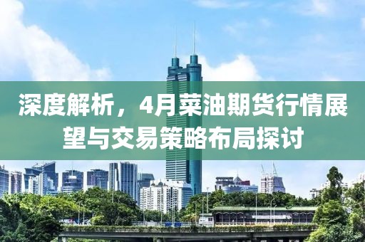 深度解析，4月菜油期货行情展望与交易策略布局探讨