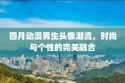 四月动漫男生头像潮流，时尚与个性的完美融合