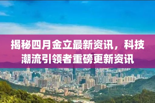 揭秘四月金立最新资讯，科技潮流引领者重磅更新资讯