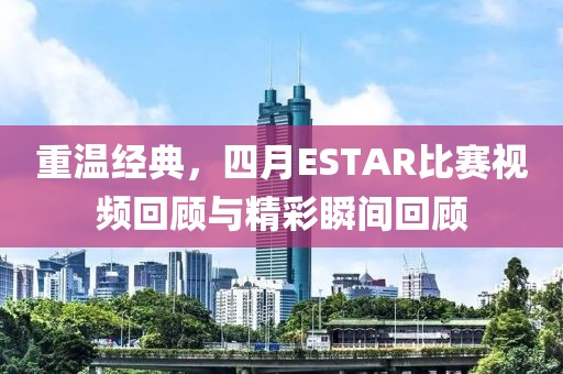 重温经典，四月ESTAR比赛视频回顾与精彩瞬间回顾